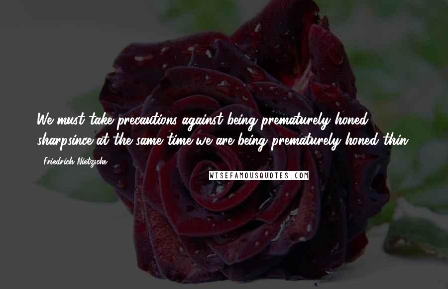 Friedrich Nietzsche Quotes: We must take precautions against being prematurely honed sharpsince at the same time we are being prematurely honed thin.