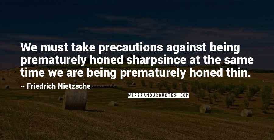 Friedrich Nietzsche Quotes: We must take precautions against being prematurely honed sharpsince at the same time we are being prematurely honed thin.