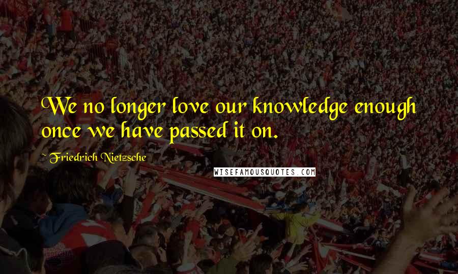 Friedrich Nietzsche Quotes: We no longer love our knowledge enough once we have passed it on.