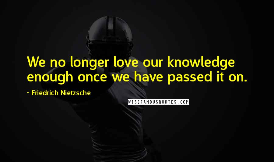 Friedrich Nietzsche Quotes: We no longer love our knowledge enough once we have passed it on.