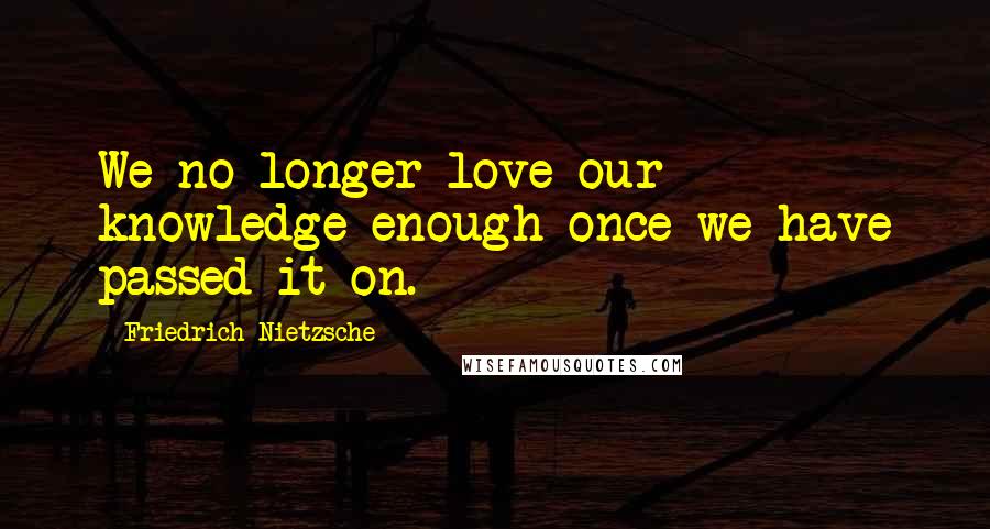 Friedrich Nietzsche Quotes: We no longer love our knowledge enough once we have passed it on.