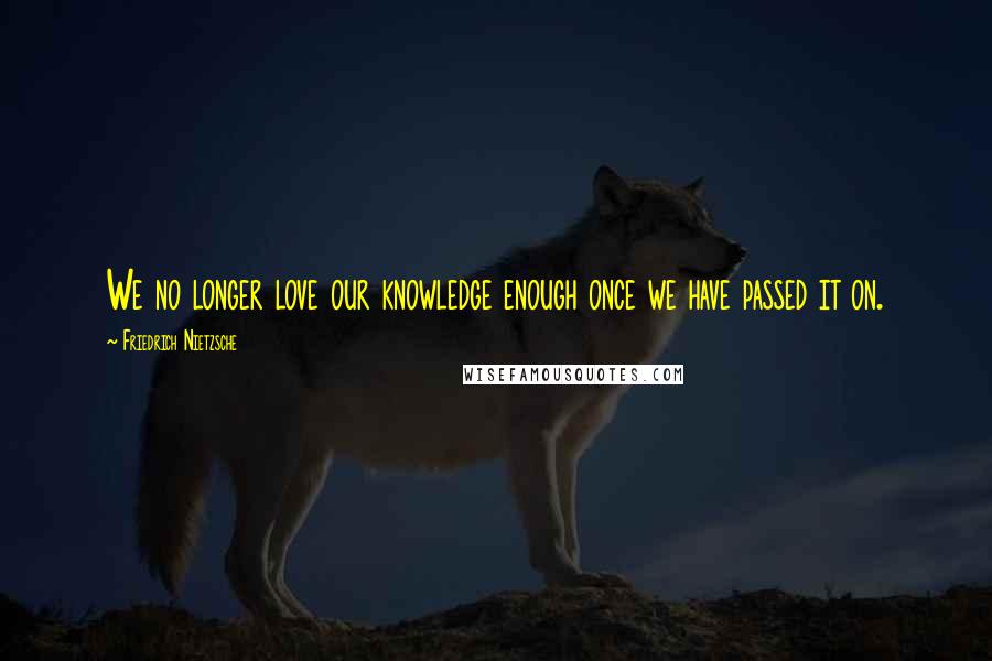 Friedrich Nietzsche Quotes: We no longer love our knowledge enough once we have passed it on.