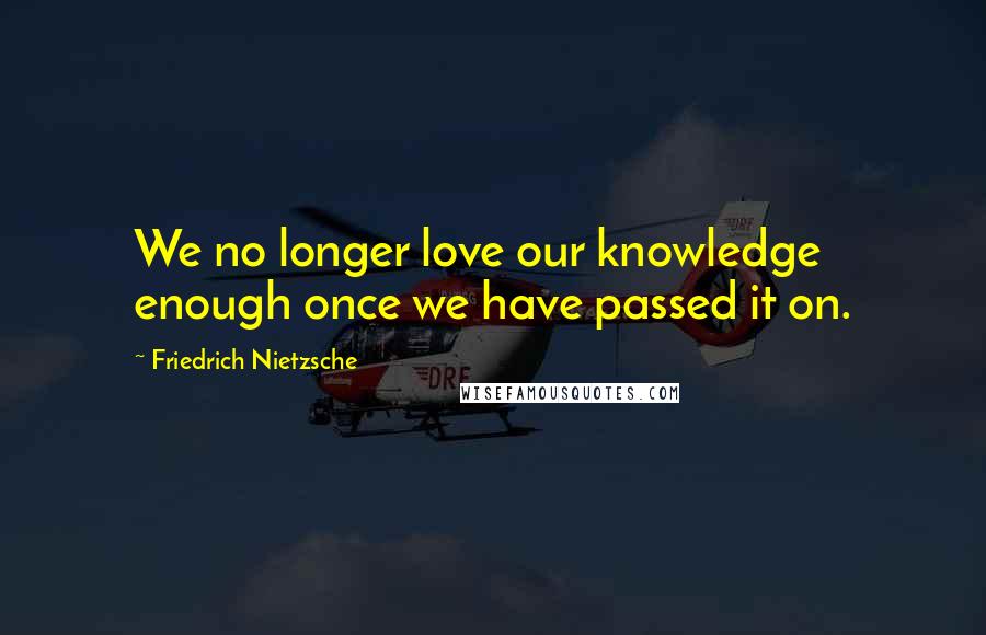 Friedrich Nietzsche Quotes: We no longer love our knowledge enough once we have passed it on.