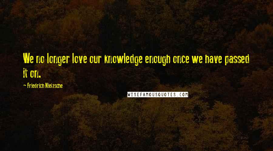 Friedrich Nietzsche Quotes: We no longer love our knowledge enough once we have passed it on.