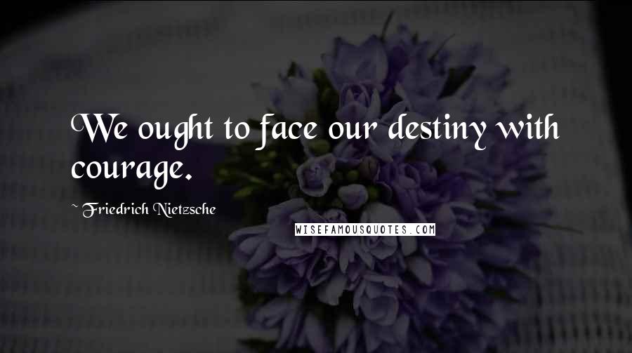 Friedrich Nietzsche Quotes: We ought to face our destiny with courage.