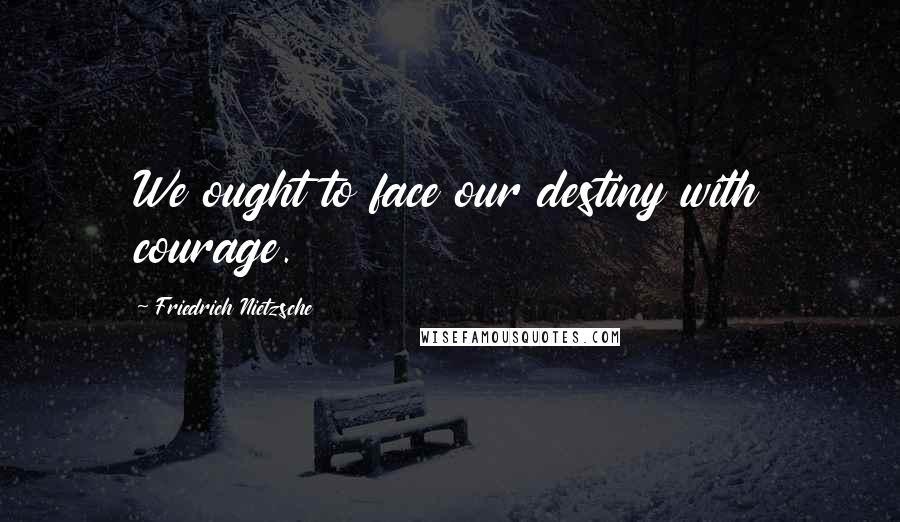 Friedrich Nietzsche Quotes: We ought to face our destiny with courage.