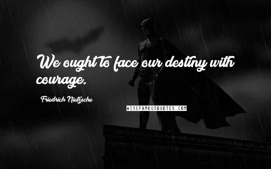 Friedrich Nietzsche Quotes: We ought to face our destiny with courage.
