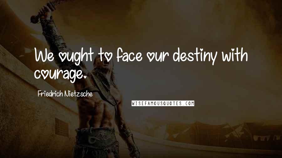 Friedrich Nietzsche Quotes: We ought to face our destiny with courage.