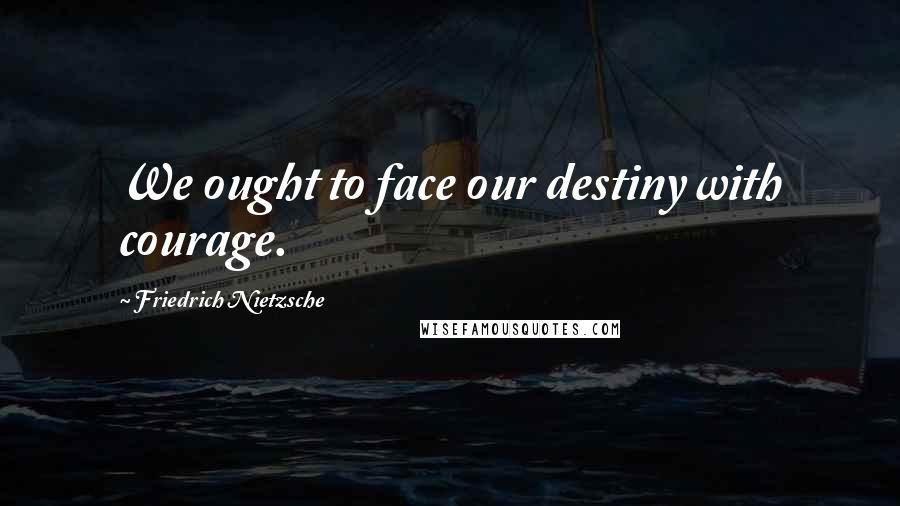 Friedrich Nietzsche Quotes: We ought to face our destiny with courage.