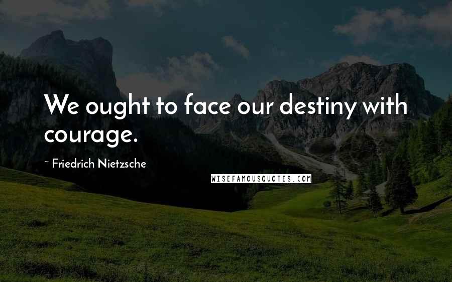 Friedrich Nietzsche Quotes: We ought to face our destiny with courage.