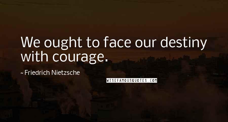 Friedrich Nietzsche Quotes: We ought to face our destiny with courage.