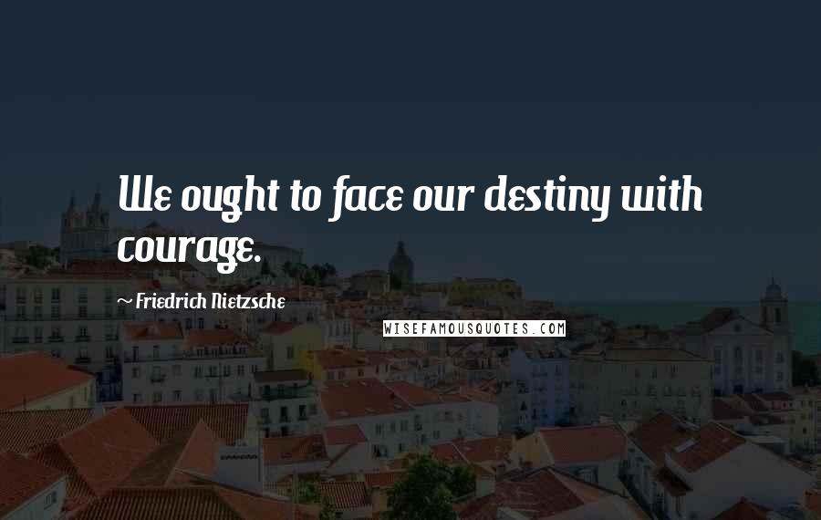 Friedrich Nietzsche Quotes: We ought to face our destiny with courage.