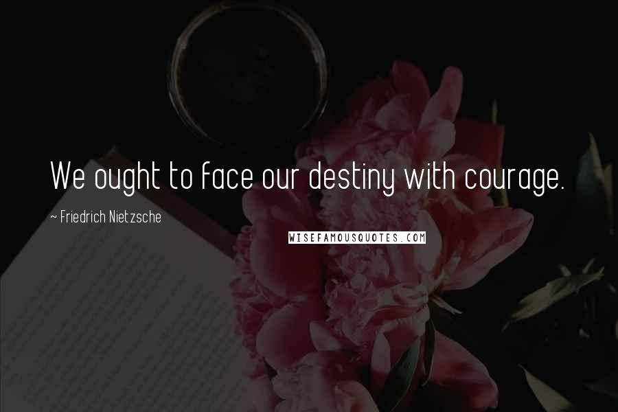 Friedrich Nietzsche Quotes: We ought to face our destiny with courage.
