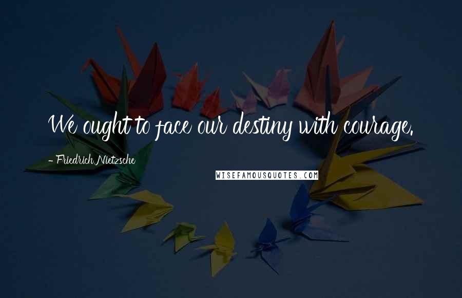 Friedrich Nietzsche Quotes: We ought to face our destiny with courage.