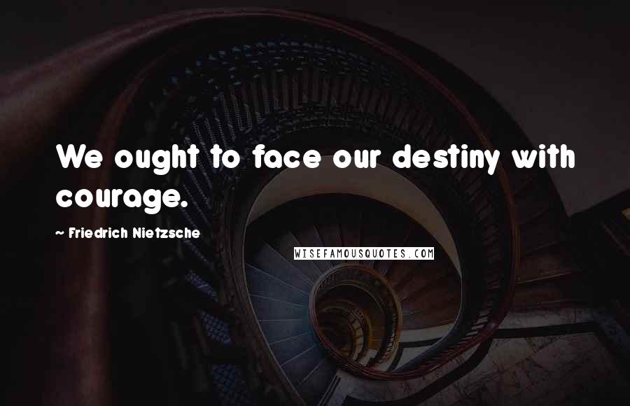 Friedrich Nietzsche Quotes: We ought to face our destiny with courage.