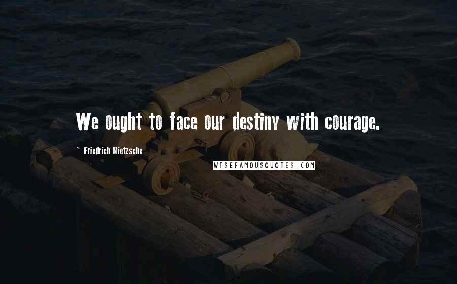 Friedrich Nietzsche Quotes: We ought to face our destiny with courage.
