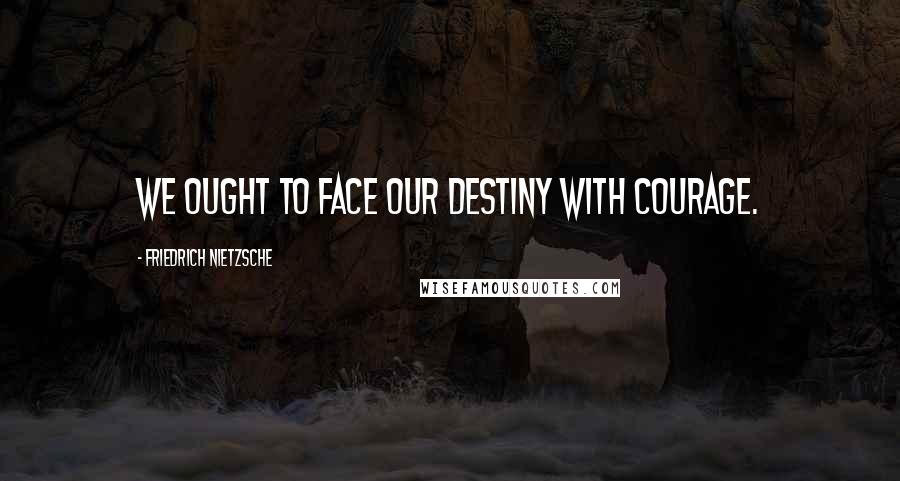 Friedrich Nietzsche Quotes: We ought to face our destiny with courage.
