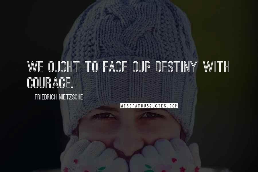Friedrich Nietzsche Quotes: We ought to face our destiny with courage.