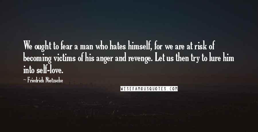 Friedrich Nietzsche Quotes: We ought to fear a man who hates himself, for we are at risk of becoming victims of his anger and revenge. Let us then try to lure him into self-love.