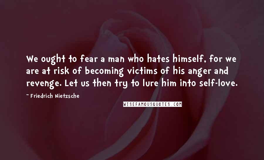 Friedrich Nietzsche Quotes: We ought to fear a man who hates himself, for we are at risk of becoming victims of his anger and revenge. Let us then try to lure him into self-love.