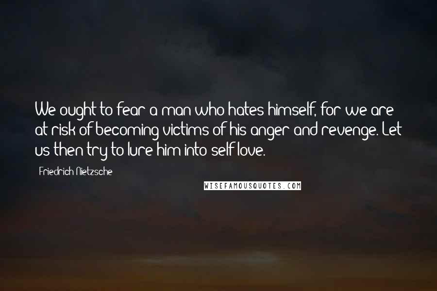 Friedrich Nietzsche Quotes: We ought to fear a man who hates himself, for we are at risk of becoming victims of his anger and revenge. Let us then try to lure him into self-love.