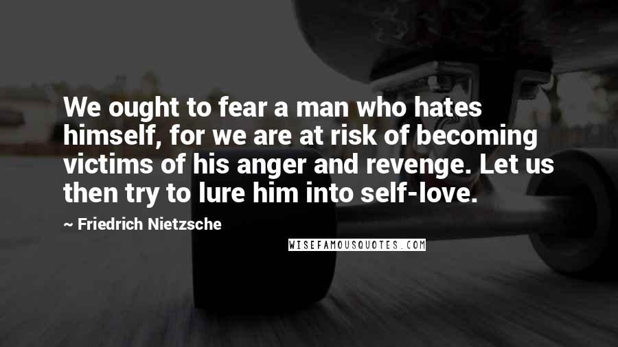 Friedrich Nietzsche Quotes: We ought to fear a man who hates himself, for we are at risk of becoming victims of his anger and revenge. Let us then try to lure him into self-love.