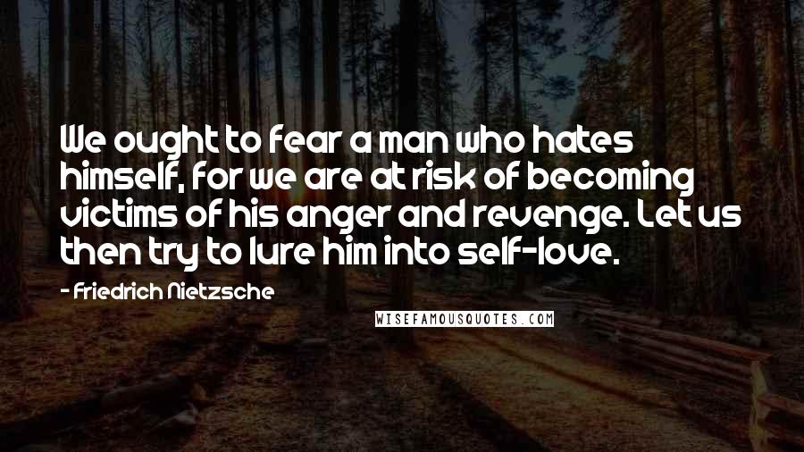 Friedrich Nietzsche Quotes: We ought to fear a man who hates himself, for we are at risk of becoming victims of his anger and revenge. Let us then try to lure him into self-love.