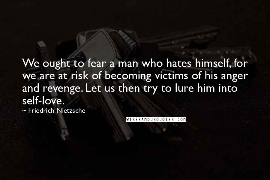 Friedrich Nietzsche Quotes: We ought to fear a man who hates himself, for we are at risk of becoming victims of his anger and revenge. Let us then try to lure him into self-love.