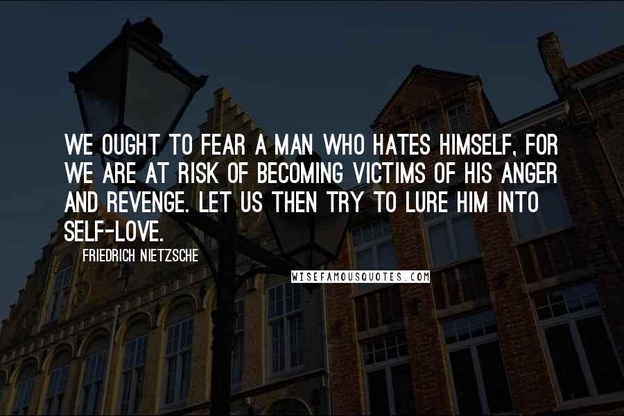 Friedrich Nietzsche Quotes: We ought to fear a man who hates himself, for we are at risk of becoming victims of his anger and revenge. Let us then try to lure him into self-love.