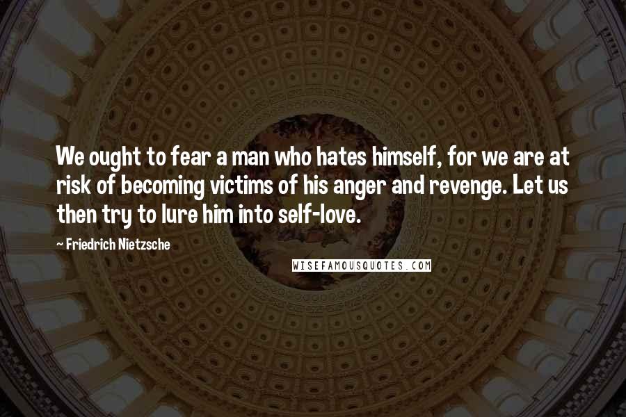 Friedrich Nietzsche Quotes: We ought to fear a man who hates himself, for we are at risk of becoming victims of his anger and revenge. Let us then try to lure him into self-love.