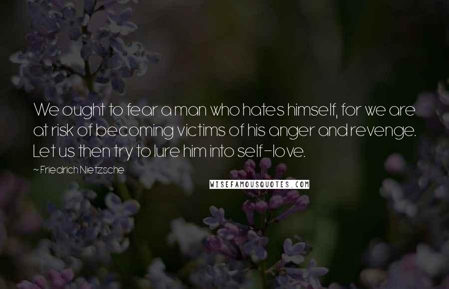 Friedrich Nietzsche Quotes: We ought to fear a man who hates himself, for we are at risk of becoming victims of his anger and revenge. Let us then try to lure him into self-love.