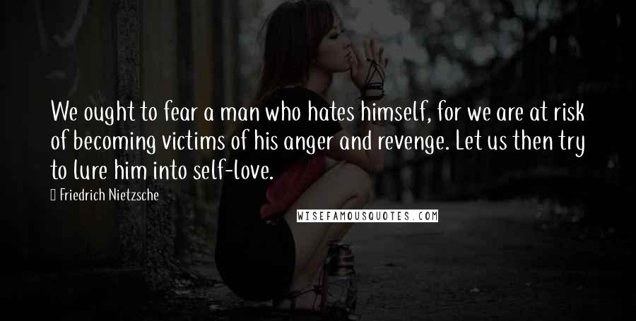 Friedrich Nietzsche Quotes: We ought to fear a man who hates himself, for we are at risk of becoming victims of his anger and revenge. Let us then try to lure him into self-love.