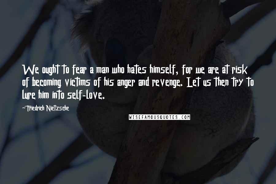 Friedrich Nietzsche Quotes: We ought to fear a man who hates himself, for we are at risk of becoming victims of his anger and revenge. Let us then try to lure him into self-love.
