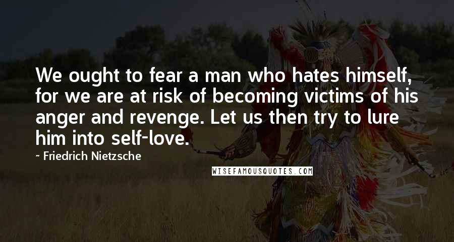 Friedrich Nietzsche Quotes: We ought to fear a man who hates himself, for we are at risk of becoming victims of his anger and revenge. Let us then try to lure him into self-love.