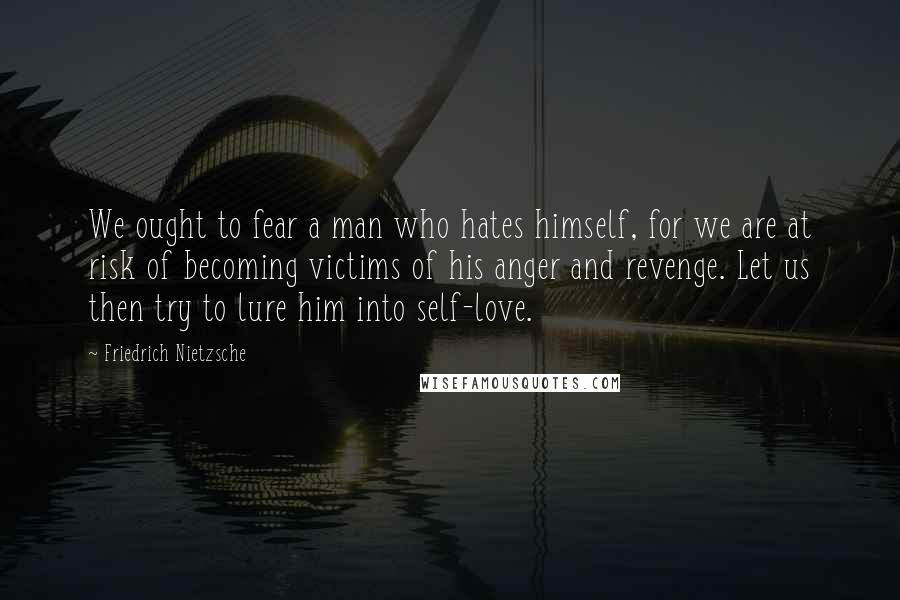 Friedrich Nietzsche Quotes: We ought to fear a man who hates himself, for we are at risk of becoming victims of his anger and revenge. Let us then try to lure him into self-love.