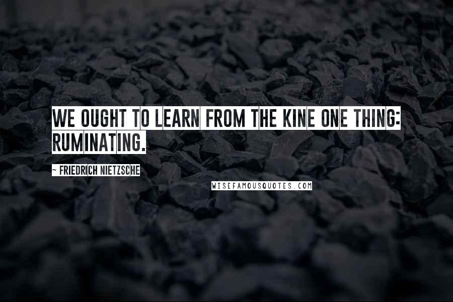 Friedrich Nietzsche Quotes: We ought to learn from the kine one thing: ruminating.