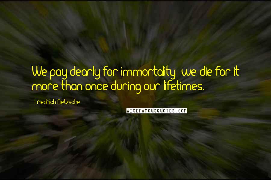 Friedrich Nietzsche Quotes: We pay dearly for immortality: we die for it more than once during our lifetimes.