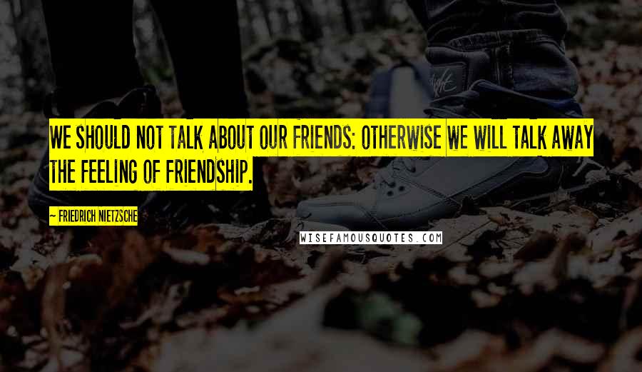 Friedrich Nietzsche Quotes: We should not talk about our friends: otherwise we will talk away the feeling of friendship.