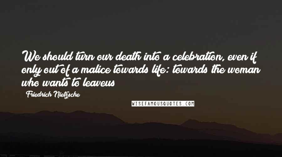 Friedrich Nietzsche Quotes: We should turn our death into a celebration, even if only out of a malice towards life: towards the woman who wants to leaveus!