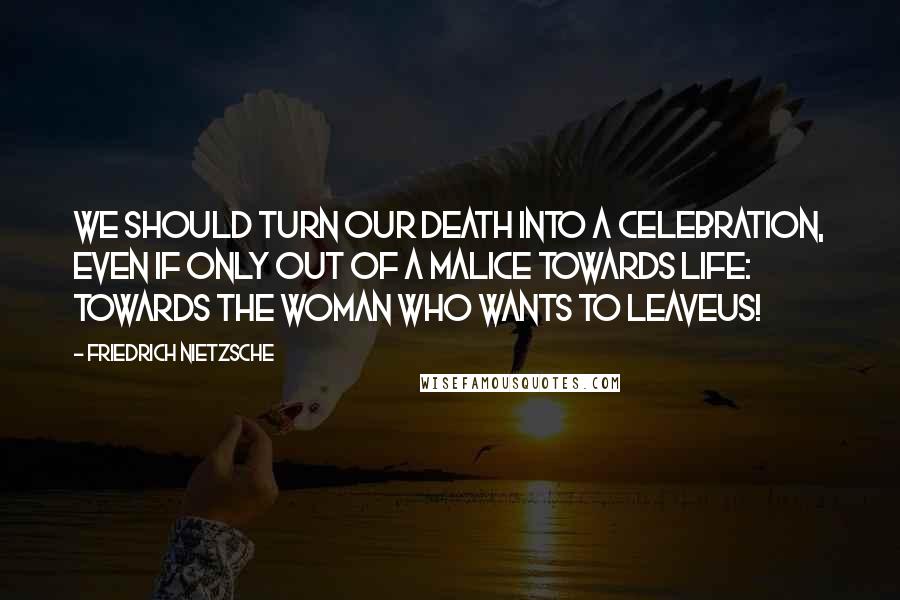 Friedrich Nietzsche Quotes: We should turn our death into a celebration, even if only out of a malice towards life: towards the woman who wants to leaveus!