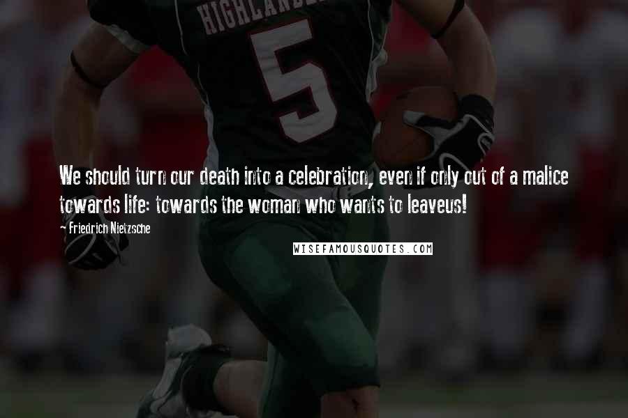 Friedrich Nietzsche Quotes: We should turn our death into a celebration, even if only out of a malice towards life: towards the woman who wants to leaveus!