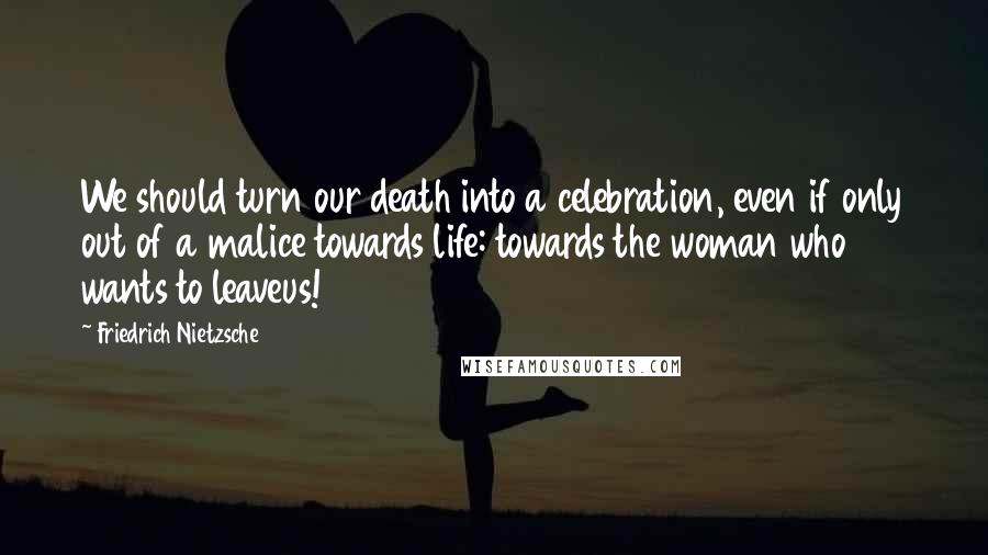 Friedrich Nietzsche Quotes: We should turn our death into a celebration, even if only out of a malice towards life: towards the woman who wants to leaveus!