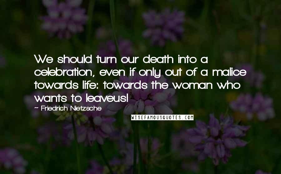 Friedrich Nietzsche Quotes: We should turn our death into a celebration, even if only out of a malice towards life: towards the woman who wants to leaveus!