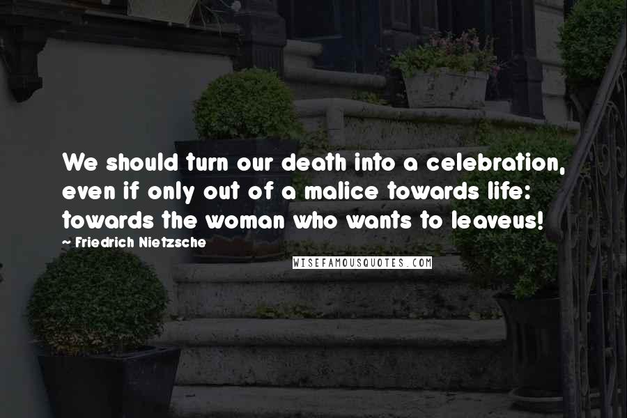 Friedrich Nietzsche Quotes: We should turn our death into a celebration, even if only out of a malice towards life: towards the woman who wants to leaveus!