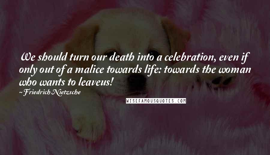 Friedrich Nietzsche Quotes: We should turn our death into a celebration, even if only out of a malice towards life: towards the woman who wants to leaveus!