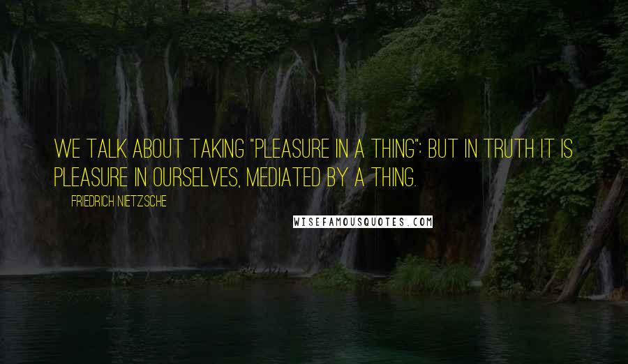 Friedrich Nietzsche Quotes: We talk about taking "pleasure in a thing": but in truth it is pleasure in ourselves, mediated by a thing.