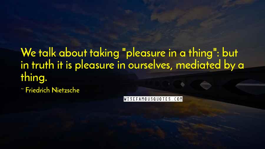 Friedrich Nietzsche Quotes: We talk about taking "pleasure in a thing": but in truth it is pleasure in ourselves, mediated by a thing.