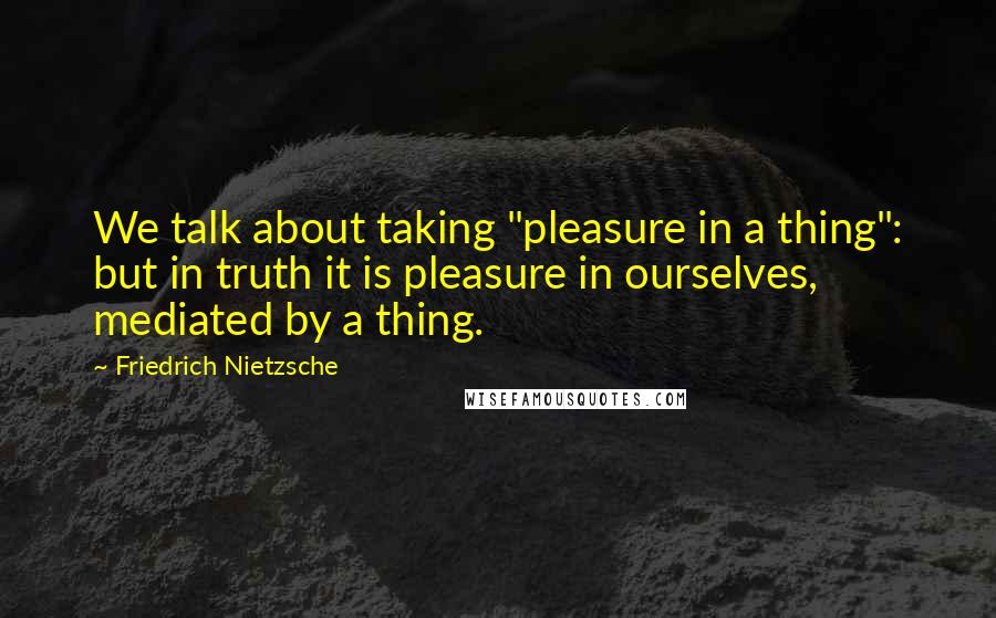 Friedrich Nietzsche Quotes: We talk about taking "pleasure in a thing": but in truth it is pleasure in ourselves, mediated by a thing.