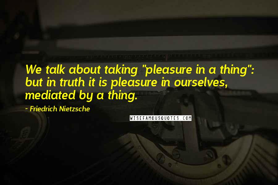 Friedrich Nietzsche Quotes: We talk about taking "pleasure in a thing": but in truth it is pleasure in ourselves, mediated by a thing.