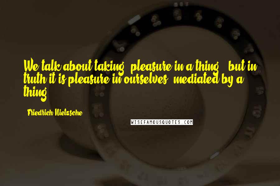 Friedrich Nietzsche Quotes: We talk about taking "pleasure in a thing": but in truth it is pleasure in ourselves, mediated by a thing.